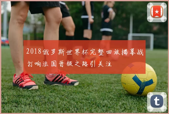 2018俄罗斯世界杯完整回放揭幕战打响法国晋级之路引关注
