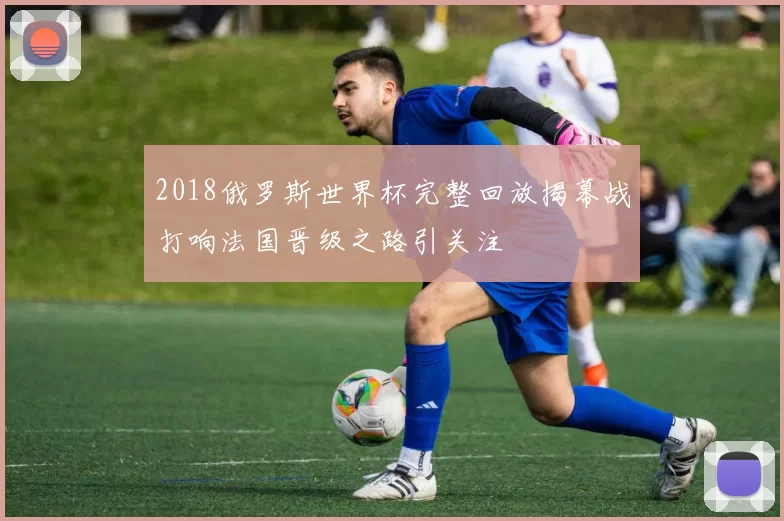 2018俄罗斯世界杯完整回放揭幕战打响法国晋级之路引关注