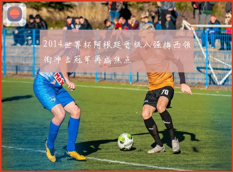 2014世界杯阿根廷晋级八强梅西领衔冲击冠军再成焦点