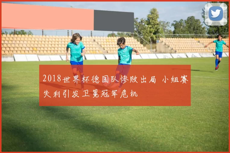 2018世界杯德国队惨败出局 小组赛失利引发卫冕冠军危机