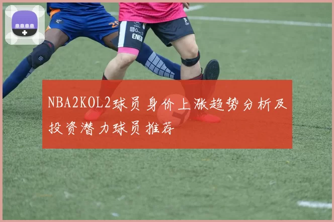 NBA2KOL2球员身价上涨趋势分析及投资潜力球员推荐