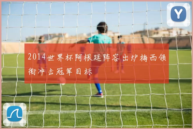 2014世界杯阿根廷阵容出炉梅西领衔冲击冠军目标