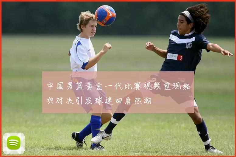 中国男篮黄金一代比赛视频重现经典对决引发球迷回看热潮