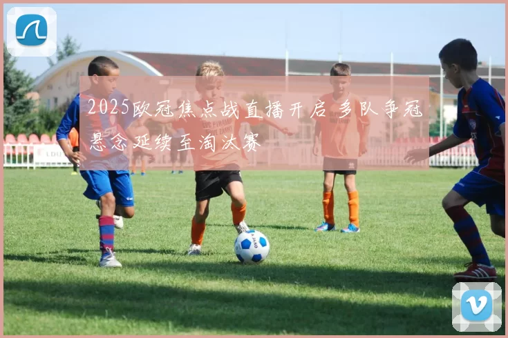 2025欧冠焦点战直播开启 多队争冠悬念延续至淘汰赛