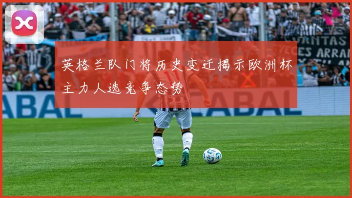 英格兰队门将历史变迁揭示欧洲杯主力人选竞争态势