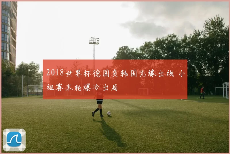 2018世界杯德国负韩国无缘出线 小组赛末轮爆冷出局