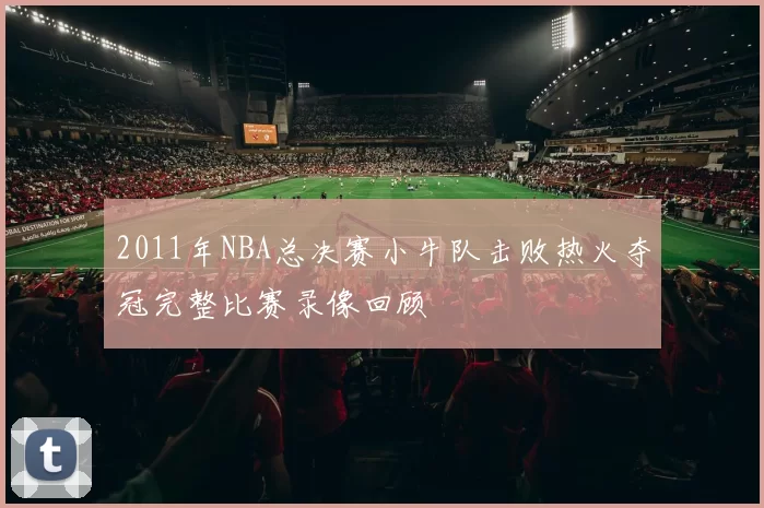 2011年NBA总决赛小牛队击败热火夺冠完整比赛录像回顾