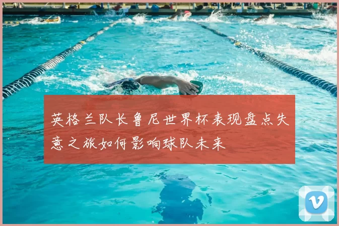 英格兰队长鲁尼世界杯表现盘点失意之旅如何影响球队未来