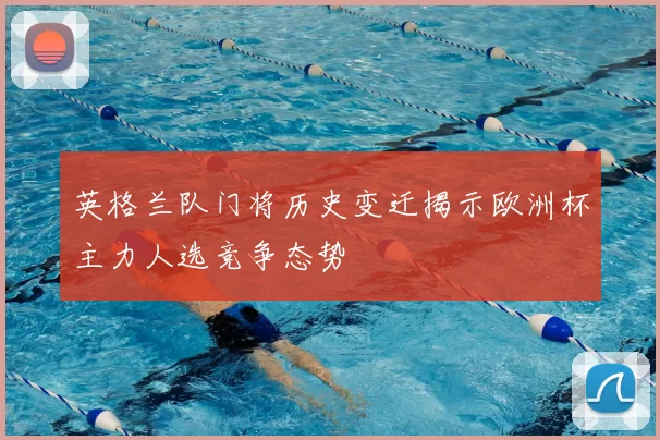 英格兰队门将历史变迁揭示欧洲杯主力人选竞争态势