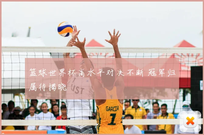 篮球世界杯高水平对决不断 冠军归属待揭晓