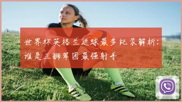 世界杯英格兰进球最多纪录解析:谁是三狮军团最强射手