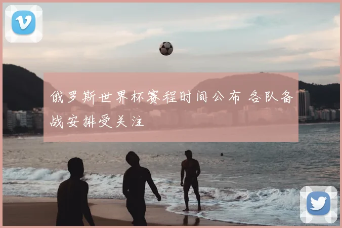 俄罗斯世界杯赛程时间公布 各队备战安排受关注