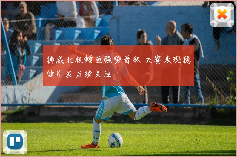 挪威北极鳕鱼强势晋级 决赛表现稳健引发后续关注