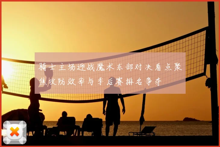 骑士主场迎战魔术东部对决看点聚焦攻防效率与季后赛排名争夺