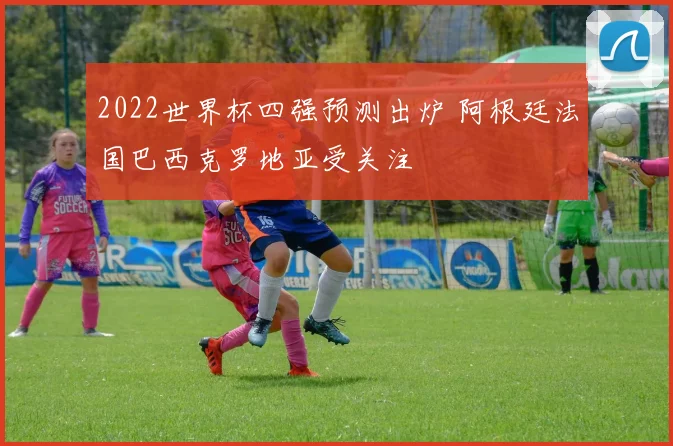 2022世界杯四强预测出炉 阿根廷法国巴西克罗地亚受关注
