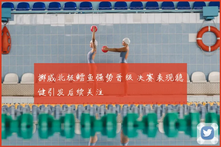 挪威北极鳕鱼强势晋级 决赛表现稳健引发后续关注