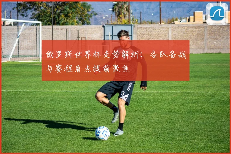 俄罗斯世界杯走势解析:各队备战与赛程看点提前聚焦