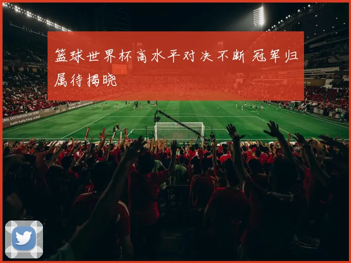 篮球世界杯高水平对决不断 冠军归属待揭晓