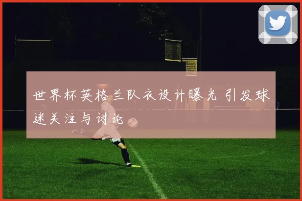 世界杯英格兰队衣设计曝光 引发球迷关注与讨论